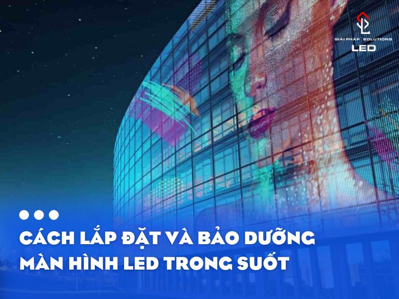 Cách Lắp Đặt Và Bảo Dưỡng Màn Hình LED Trong Suốt